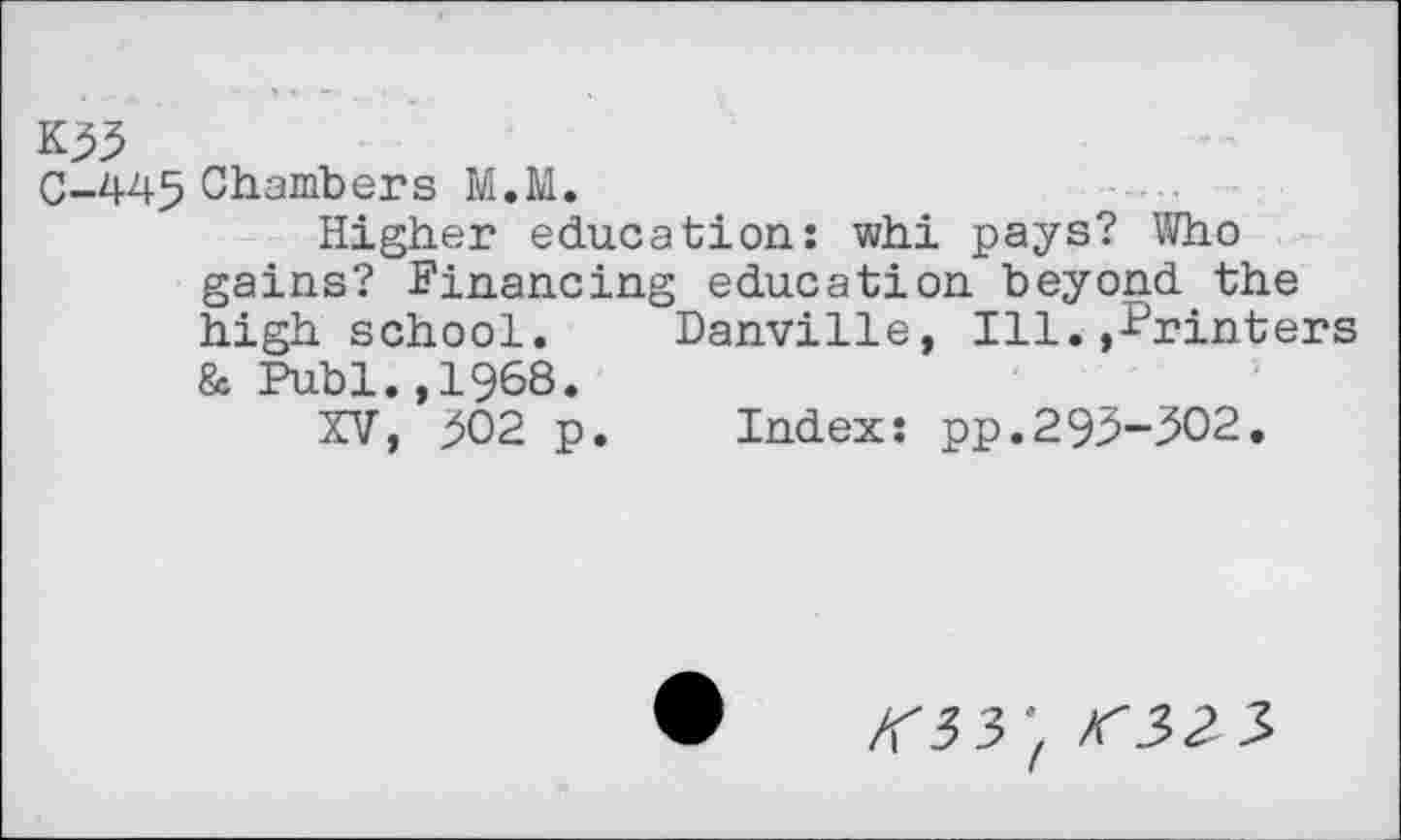 ﻿*55
C-445 Chambers M.M.
Higher education: whi pays? Who gains? Financing education beyond the high school. Danville, Ill.»Printers & Publ.,1968.
XV, 302 p. Index: pp.293-302.